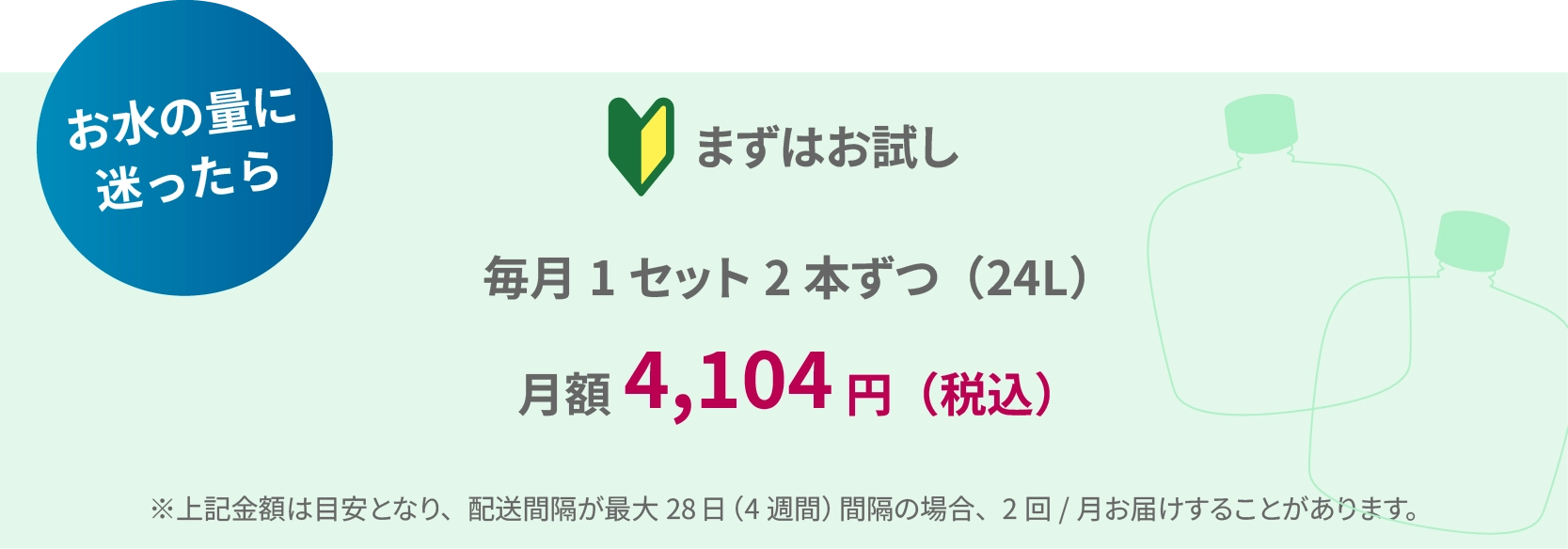 お水の量に迷ったらまずはお試し 毎月1セット2本ずつ（24L） 月額 4,104円（税込） ※上記金額は目安となり、配送間隔が最大28日（4週間）間隔の場合、2回／月お届けすることがあります。